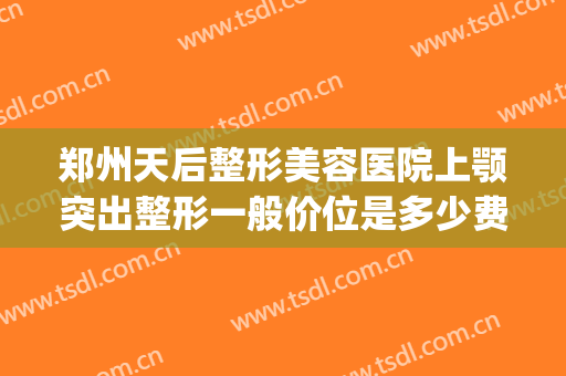 郑州天后整形美容医院上颚突出整形一般价位是多少费用?可靠吗?(郑州下颌角整形手术医院)