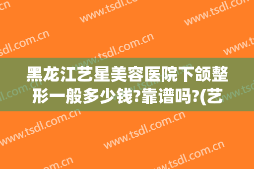 黑龙江艺星美容医院下颌整形一般多少钱?靠谱吗?(艺星整形美容医院好吗)
