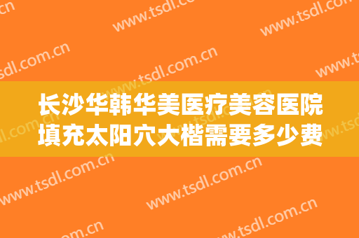 长沙华韩华美医疗美容医院填充太阳穴大楷需要多少费用?怎么样?(长沙华韩整形)