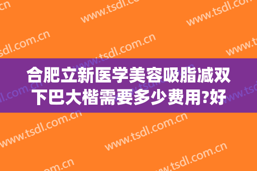 合肥立新医学美容吸脂减双下巴大楷需要多少费用?好不好?(双下巴怎么整形多少钱)