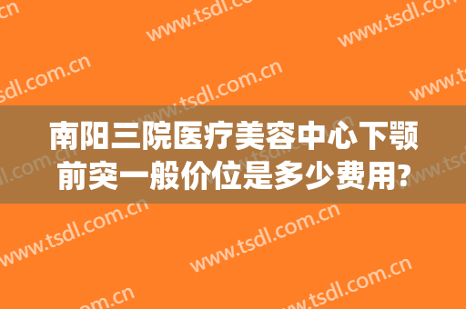 南阳三院医疗美容中心下颚前突一般价位是多少费用?效果怎么样?(南阳市中心医院整形美容科)