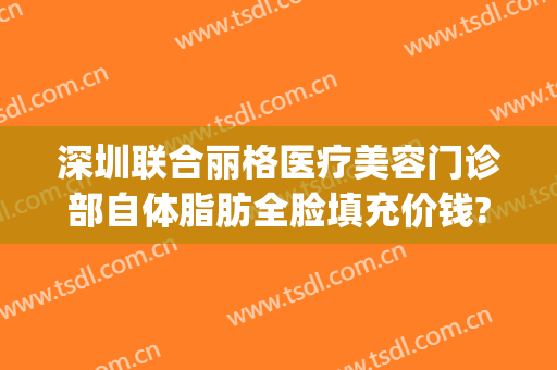 深圳联合丽格医疗美容门诊部自体脂肪全脸填充价钱?需要多久恢复?(深圳联合丽格医疗美容医院)