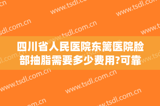 四川省人民医院东篱医院脸部抽脂需要多少费用?可靠吗?(四川省人民医院吸脂怎么样)