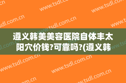 遵义韩美美容医院自体丰太阳穴价钱?可靠吗?(遵义韩美整形医院价格表)