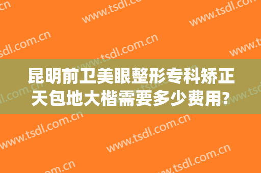 昆明前卫美眼整形专科矫正天包地大楷需要多少费用?靠谱吗?(昆明前卫美眼整形怎么样)