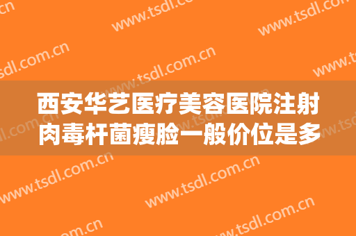 西安华艺医疗美容医院注射肉毒杆菌瘦脸一般价位是多少?怎么样?(西安华艺医疗美容医院案例)