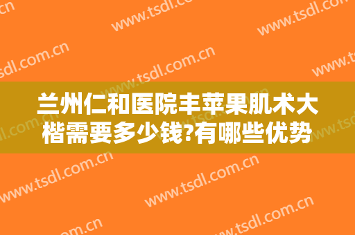 兰州仁和医院丰苹果肌术大楷需要多少钱?有哪些优势?