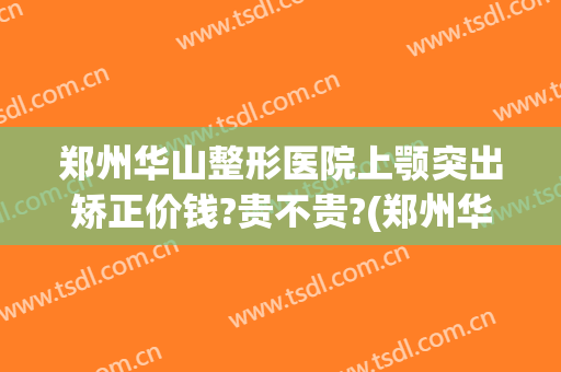 郑州华山整形医院上颚突出矫正价钱?贵不贵?(郑州华山整形医生)