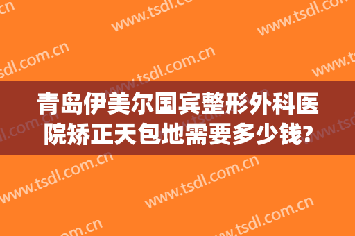 青岛伊美尔国宾整形外科医院矫正天包地需要多少钱?可靠吗?(青岛伊美整形是正规医院吗)