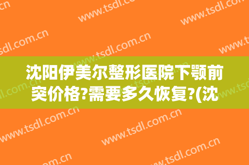 沈阳伊美尔整形医院下颚前突价格?需要多久恢复?(沈阳伊美整形是正规医院吗)