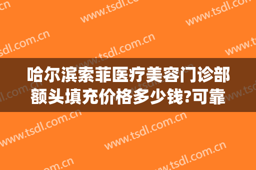 哈尔滨索菲医疗美容门诊部额头填充价格多少钱?可靠吗?(哈尔滨索菲医疗整形)