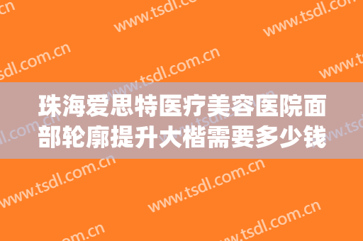 珠海爱思特医疗美容医院面部轮廓提升大楷需要多少钱?怎么样?(珠海正规整容医院有多少家)
