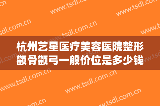 杭州艺星医疗美容医院整形颧骨颧弓一般价位是多少钱?好不好?(颧骨颧弓整形现在价钱)