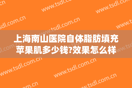 上海南山医院自体脂肪填充苹果肌多少钱?效果怎么样?(上海面部自体脂肪填充哪家好)