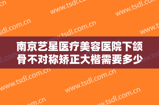 南京艺星医疗美容医院下颌骨不对称矫正大楷需要多少费用?效果怎么样?