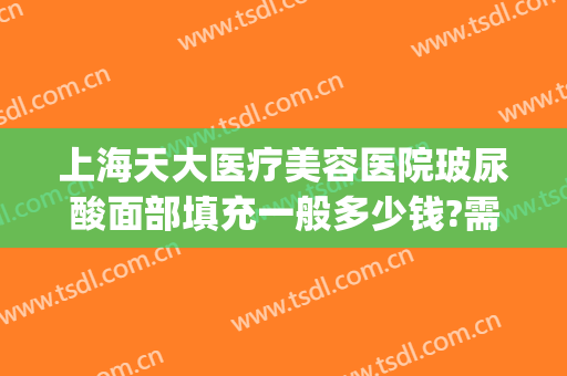 上海天大医疗美容医院玻尿酸面部填充一般多少钱?需要多久恢复?(打玻尿酸填充脸部多少钱)