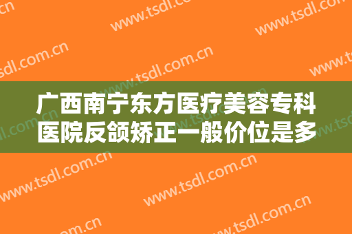 广西南宁东方医疗美容专科医院反颌矫正一般价位是多少费用?好不好?