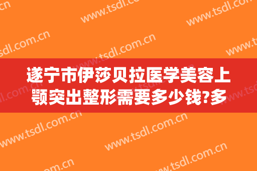 遂宁市伊莎贝拉医学美容上颚突出整形需要多少钱?多长时间恢复?(伊莲整形美容医院)