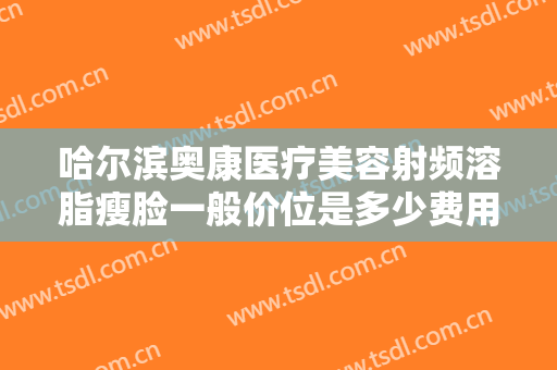 哈尔滨奥康医疗美容射频溶脂瘦脸一般价位是多少费用?有哪些优势?