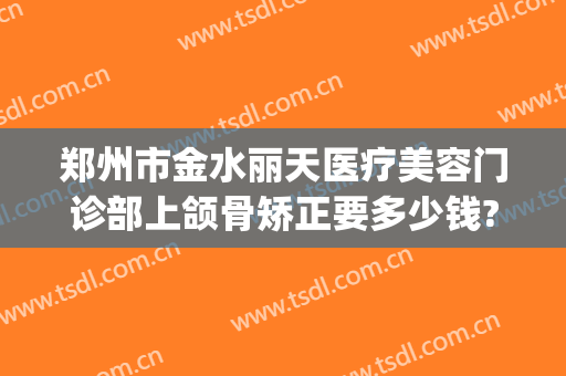 郑州市金水丽天医疗美容门诊部上颌骨矫正要多少钱?好不好?(郑州禾丽医美整形医院地址)