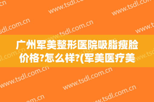 广州军美整形医院吸脂瘦脸价格?怎么样?(军美医疗美容医院吸脂怎么样)