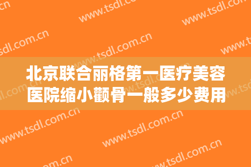 北京联合丽格第一医疗美容医院缩小颧骨一般多少费用?效果怎么样?(上海首尔丽格整形医院做颧骨要多少)