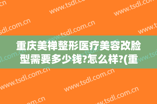 重庆美禅整形医疗美容改脸型需要多少钱?怎么样?(重庆美禅整形医院怎么样)