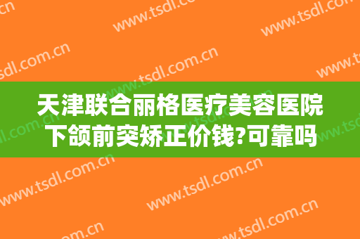 天津联合丽格医疗美容医院下颌前突矫正价钱?可靠吗?(丽格国际整形)