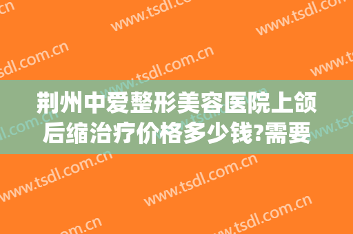荆州中爱整形美容医院上颌后缩治疗价格多少钱?需要多久恢复?(荆州中爱整形医院地址)