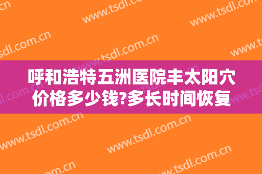 呼和浩特五洲医院丰太阳穴价格多少钱?多长时间恢复?