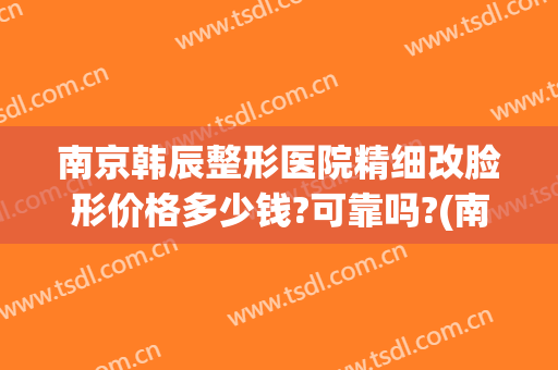 南京韩辰整形医院精细改脸形价格多少钱?可靠吗?(南京韩辰整形医院怎么样啊)