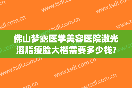 佛山梦露医学美容医院激光溶脂瘦脸大楷需要多少钱?贵不贵?(佛山梦露医学整形美容医院怎么样)