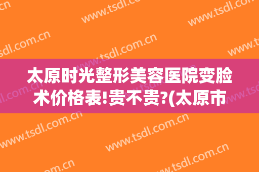 太原时光整形美容医院变脸术价格表!贵不贵?(太原市时光整形医院)