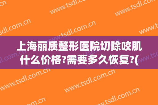 上海丽质整形医院切除咬肌什么价格?需要多久恢复?(上海丽美整形医院)