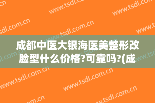 成都中医大银海医美整形改脸型什么价格?可靠吗?(成都中医大银海医美怎么样?)