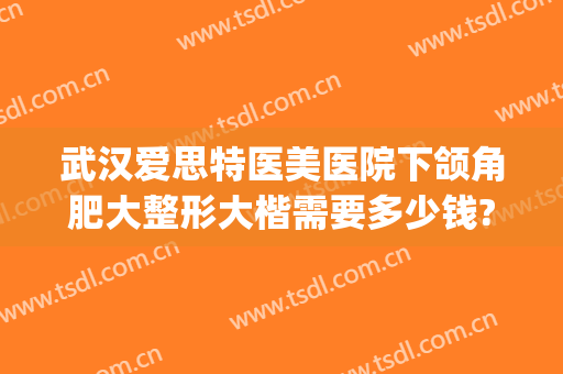 武汉爱思特医美医院下颌角肥大整形大楷需要多少钱?贵不贵?(武汉大型整形医院)