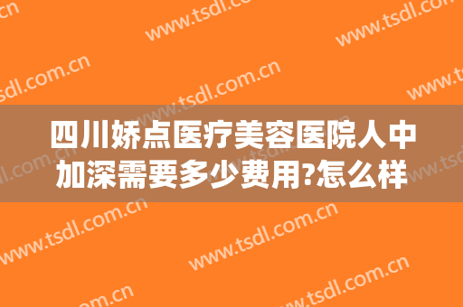 四川娇点医疗美容医院人中加深需要多少费用?怎么样?(四川娇点医疗美容医院正规吗)