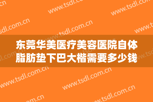 东莞华美医疗美容医院自体脂肪垫下巴大楷需要多少钱?有哪些优势?(华美整形自体脂肪填充多少钱)