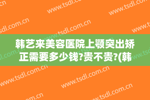 韩艺来美容医院上颚突出矫正需要多少钱?贵不贵?(韩国下颌骨整形)