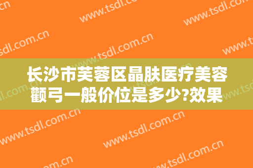 长沙市芙蓉区晶肤医疗美容颧弓一般价位是多少?效果怎么样?