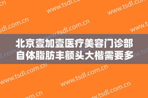 北京壹加壹医疗美容门诊部自体脂肪丰额头大楷需要多少费用?多长时间恢复?