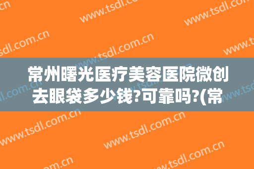 常州曙光医疗美容医院微创去眼袋多少钱?可靠吗?(常州曙光美容整形医院上班时间)