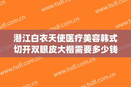 潜江白衣天使医疗美容韩式切开双眼皮大楷需要多少钱?贵不贵?(武汉人民医院做双眼皮多少钱)