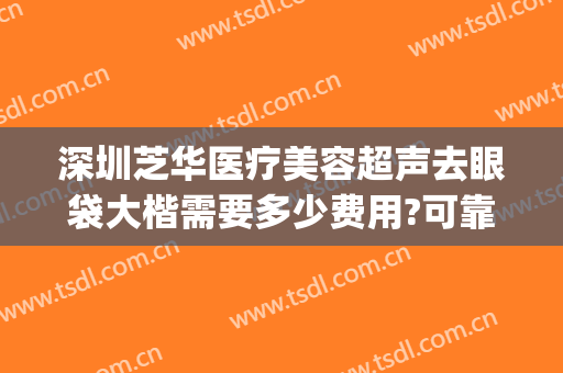 深圳芝华医疗美容超声去眼袋大楷需要多少费用?可靠吗?(深圳做眼袋多少钱)