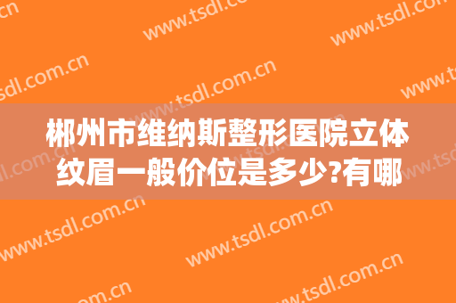 郴州市维纳斯整形医院立体纹眉一般价位是多少?有哪些优势?(郴州维纳斯整形好不好)