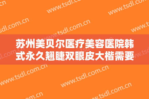 苏州美贝尔医疗美容医院韩式永久翘睫双眼皮大楷需要多少费用?好不好?