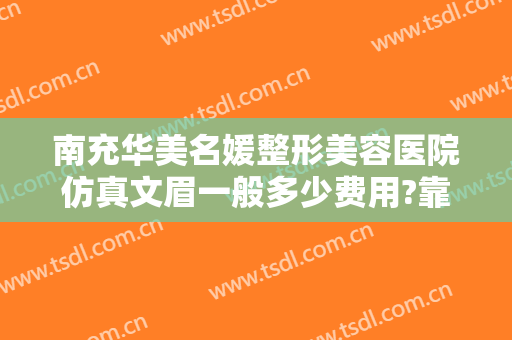 南充华美名媛整形美容医院仿真文眉一般多少费用?靠谱吗?