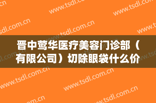 晋中莺华医疗美容门诊部（有限公司）切除眼袋什么价格?效果怎么样?(晋中莺华整形医院怎样)