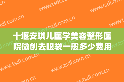 十堰安琪儿医学美容整形医院微创去眼袋一般多少费用?可靠吗?(十堰市安琪儿整形医院)