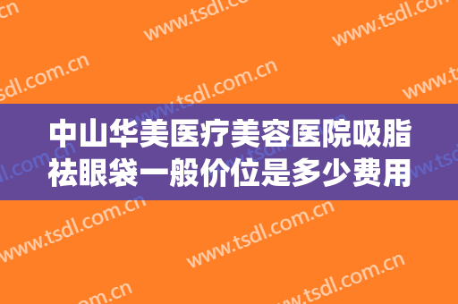 中山华美医疗美容医院吸脂祛眼袋一般价位是多少费用?可靠吗?(华美哪个医生做眼袋好)